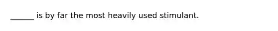 ______ is by far the most heavily used stimulant.