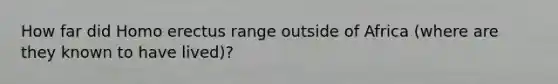 How far did Homo erectus range outside of Africa (where are they known to have lived)?