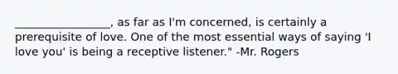 _________________, as far as I'm concerned, is certainly a prerequisite of love. One of the most essential ways of saying 'I love you' is being a receptive listener." -Mr. Rogers