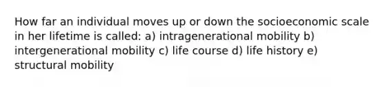 How far an individual moves up or down the socioeconomic scale in her lifetime is called: a) intragenerational mobility b) intergenerational mobility c) life course d) life history e) structural mobility