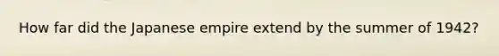 How far did the Japanese empire extend by the summer of 1942?