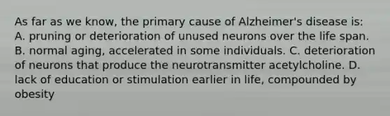 As far as we know, the primary cause of Alzheimer's disease is: A. pruning or deterioration of unused neurons over the life span. B. normal aging, accelerated in some individuals. C. deterioration of neurons that produce the neurotransmitter acetylcholine. D. lack of education or stimulation earlier in life, compounded by obesity