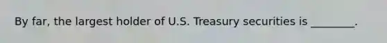 By far, the largest holder of U.S. Treasury securities is ________.