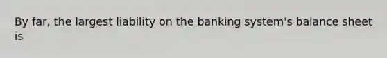 By far, the largest liability on the banking system's balance sheet is