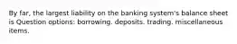 By far, the largest liability on the banking system's balance sheet is Question options: ​borrowing. ​deposits. ​trading. ​miscellaneous items.