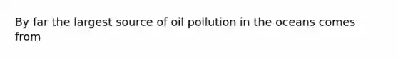 By far the largest source of oil pollution in the oceans comes from