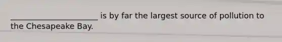 ______________________ is by far the largest source of pollution to the Chesapeake Bay.