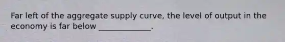 Far left of the aggregate supply curve, the level of output in the economy is far below _____________.