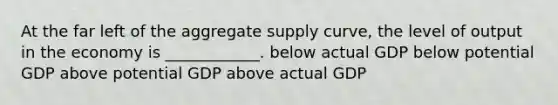 At the far left of the aggregate supply curve, the level of output in the economy is ____________. below actual GDP below potential GDP above potential GDP above actual GDP