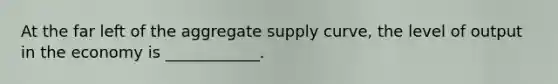 At the far left of the aggregate supply curve, the level of output in the economy is ____________.