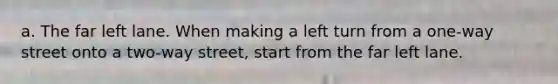 a. The far left lane. When making a left turn from a one-way street onto a two-way street, start from the far left lane.