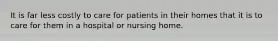 It is far less costly to care for patients in their homes that it is to care for them in a hospital or nursing home.