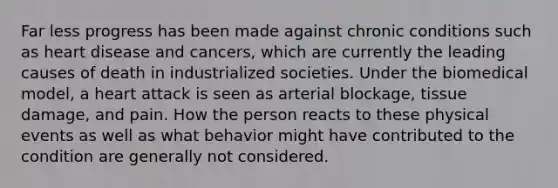 Far less progress has been made against chronic conditions such as heart disease and cancers, which are currently the leading causes of death in industrialized societies. Under the biomedical model, a heart attack is seen as arterial blockage, tissue damage, and pain. How the person reacts to these physical events as well as what behavior might have contributed to the condition are generally not considered.