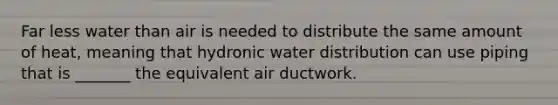 Far less water than air is needed to distribute the same amount of heat, meaning that hydronic water distribution can use piping that is _______ the equivalent air ductwork.