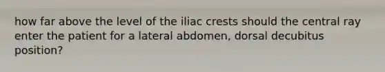 how far above the level of the iliac crests should the central ray enter the patient for a lateral abdomen, dorsal decubitus position?