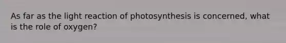 As far as the light reaction of photosynthesis is concerned, what is the role of oxygen?