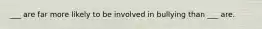 ___ are far more likely to be involved in bullying than ___ are.