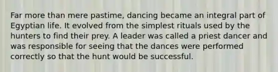 Far more than mere pastime, dancing became an integral part of Egyptian life. It evolved from the simplest rituals used by the hunters to find their prey. A leader was called a priest dancer and was responsible for seeing that the dances were performed correctly so that the hunt would be successful.