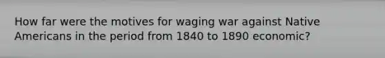 How far were the motives for waging war against Native Americans in the period from 1840 to 1890 economic?