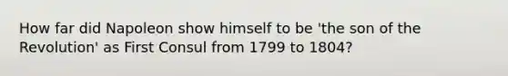 How far did Napoleon show himself to be 'the son of the Revolution' as First Consul from 1799 to 1804?