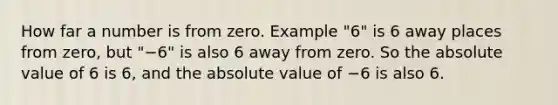 How far a number is from zero. Example "6" is 6 away places from zero, but "−6" is also 6 away from zero. So the absolute value of 6 is 6, and the absolute value of −6 is also 6.