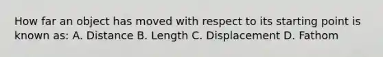 How far an object has moved with respect to its starting point is known as: A. Distance B. Length C. Displacement D. Fathom