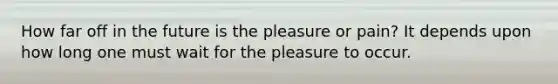 How far off in the future is the pleasure or pain? It depends upon how long one must wait for the pleasure to occur.