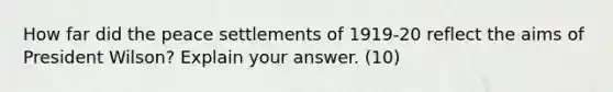 How far did the peace settlements of 1919-20 reflect the aims of President Wilson? Explain your answer. (10)