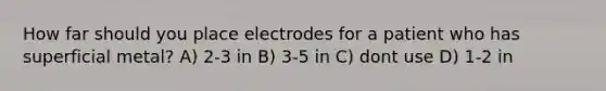 How far should you place electrodes for a patient who has superficial metal? A) 2-3 in B) 3-5 in C) dont use D) 1-2 in