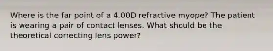 Where is the far point of a 4.00D refractive myope? The patient is wearing a pair of contact lenses. What should be the theoretical correcting lens power?