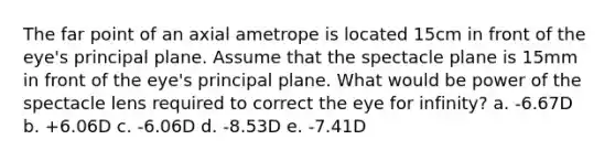 The far point of an axial ametrope is located 15cm in front of the eye's principal plane. Assume that the spectacle plane is 15mm in front of the eye's principal plane. What would be power of the spectacle lens required to correct the eye for infinity? a. -6.67D b. +6.06D c. -6.06D d. -8.53D e. -7.41D