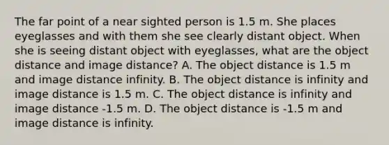 The far point of a near sighted person is 1.5 m. She places eyeglasses and with them she see clearly distant object. When she is seeing distant object with eyeglasses, what are the object distance and image distance? A. The object distance is 1.5 m and image distance infinity. B. The object distance is infinity and image distance is 1.5 m. C. The object distance is infinity and image distance -1.5 m. D. The object distance is -1.5 m and image distance is infinity.