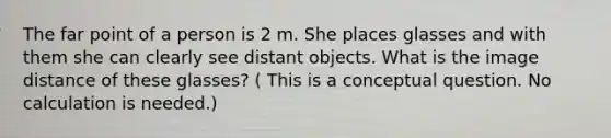 The far point of a person is 2 m. She places glasses and with them she can clearly see distant objects. What is the image distance of these glasses? ( This is a conceptual question. No calculation is needed.)