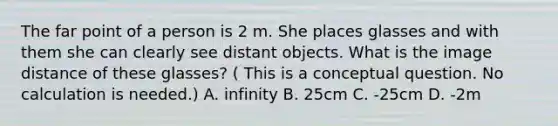 The far point of a person is 2 m. She places glasses and with them she can clearly see distant objects. What is the image distance of these glasses? ( This is a conceptual question. No calculation is needed.) A. infinity B. 25cm C. -25cm D. -2m