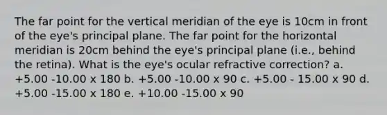 The far point for the vertical meridian of the eye is 10cm in front of the eye's principal plane. The far point for the horizontal meridian is 20cm behind the eye's principal plane (i.e., behind the retina). What is the eye's ocular refractive correction? a. +5.00 -10.00 x 180 b. +5.00 -10.00 x 90 c. +5.00 - 15.00 x 90 d. +5.00 -15.00 x 180 e. +10.00 -15.00 x 90