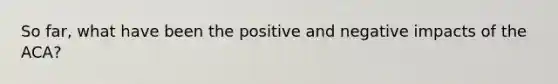 So far, what have been the positive and negative impacts of the ACA?