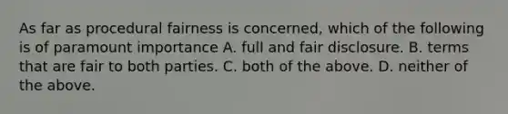 As far as procedural fairness is concerned, which of the following is of paramount importance A. full and fair disclosure. B. terms that are fair to both parties. C. both of the above. D. neither of the above.