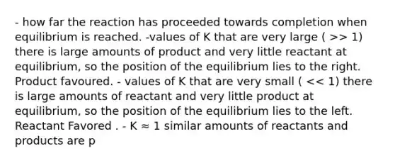 - how far the reaction has proceeded towards completion when equilibrium is reached. -values of K that are very large ( >> 1) there is large amounts of product and very little reactant at equilibrium, so the position of the equilibrium lies to the right. Product favoured. - values of K that are very small ( << 1) there is large amounts of reactant and very little product at equilibrium, so the position of the equilibrium lies to the left. Reactant Favored . - K ≈ 1 similar amounts of reactants and products are p