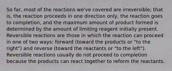 So far, most of the reactions we've covered are irreversible; that is, the reaction proceeds in one direction only, the reaction goes to completion, and the maximum amount of product formed is determined by the amount of limiting reagent initially present. Reversible reactions are those in which the reaction can proceed in one of two ways: forward (toward the products or "to the right") and reverse (toward the reactants or "to the left"). Reversible reactions usually do not proceed to completion because the products can react together to reform the reactants.