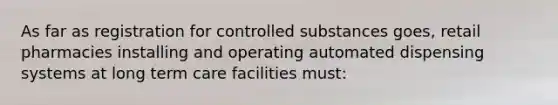 As far as registration for controlled substances goes, retail pharmacies installing and operating automated dispensing systems at long term care facilities must: