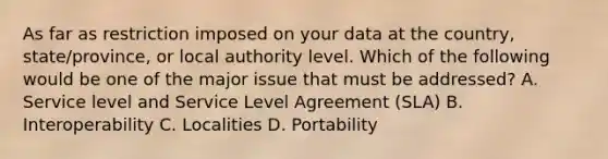 As far as restriction imposed on your data at the country, state/province, or local authority level. Which of the following would be one of the major issue that must be addressed? A. Service level and Service Level Agreement (SLA) B. Interoperability C. Localities D. Portability