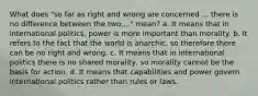 What does "so far as right and wrong are concerned ... there is no difference between the two...." mean? a. It means that in international politics, power is more important than morality. b. It refers to the fact that the world is anarchic, so therefore there can be no right and wrong. c. It means that in international politics there is no shared morality, so morality cannot be the basis for action. d. It means that capabilities and power govern international politics rather than rules or laws.