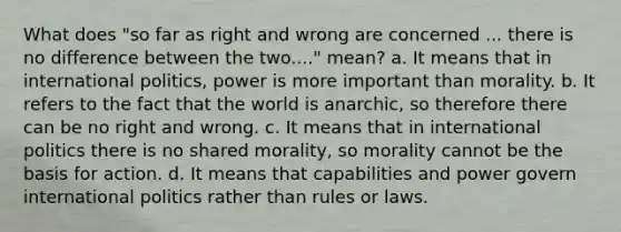 What does "so far as right and wrong are concerned ... there is no difference between the two...." mean? a. It means that in international politics, power is more important than morality. b. It refers to the fact that the world is anarchic, so therefore there can be no right and wrong. c. It means that in international politics there is no shared morality, so morality cannot be the basis for action. d. It means that capabilities and power govern international politics rather than rules or laws.