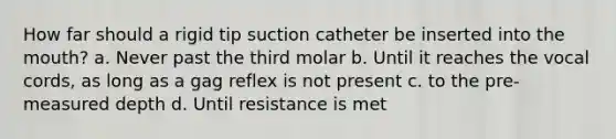 How far should a rigid tip suction catheter be inserted into the mouth? a. Never past the third molar b. Until it reaches the vocal cords, as long as a gag reflex is not present c. to the pre-measured depth d. Until resistance is met