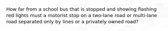 How far from a school bus that is stopped and showing flashing red lights must a motorist stop on a two-lane road or multi-lane road separated only by lines or a privately owned road?