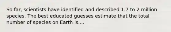 So far, scientists have identified and described 1.7 to 2 million species. The best educated guesses estimate that the total number of species on Earth is....