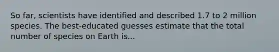 So far, scientists have identified and described 1.7 to 2 million species. The best-educated guesses estimate that the total number of species on Earth is...
