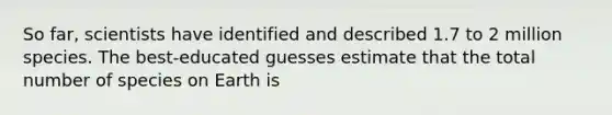 So far, scientists have identified and described 1.7 to 2 million species. The best-educated guesses estimate that the total number of species on Earth is