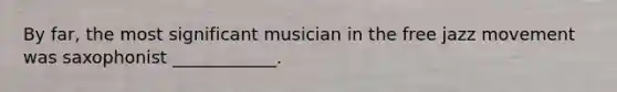 By far, the most significant musician in the free jazz movement was saxophonist ____________.