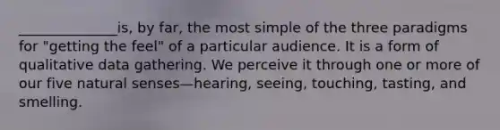 ______________is, by far, the most simple of the three paradigms for "getting the feel" of a particular audience. It is a form of qualitative data gathering. We perceive it through one or more of our five natural senses—hearing, seeing, touching, tasting, and smelling.